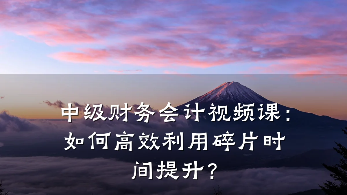中级财务会计视频课:如何高效利用碎片时间提升?