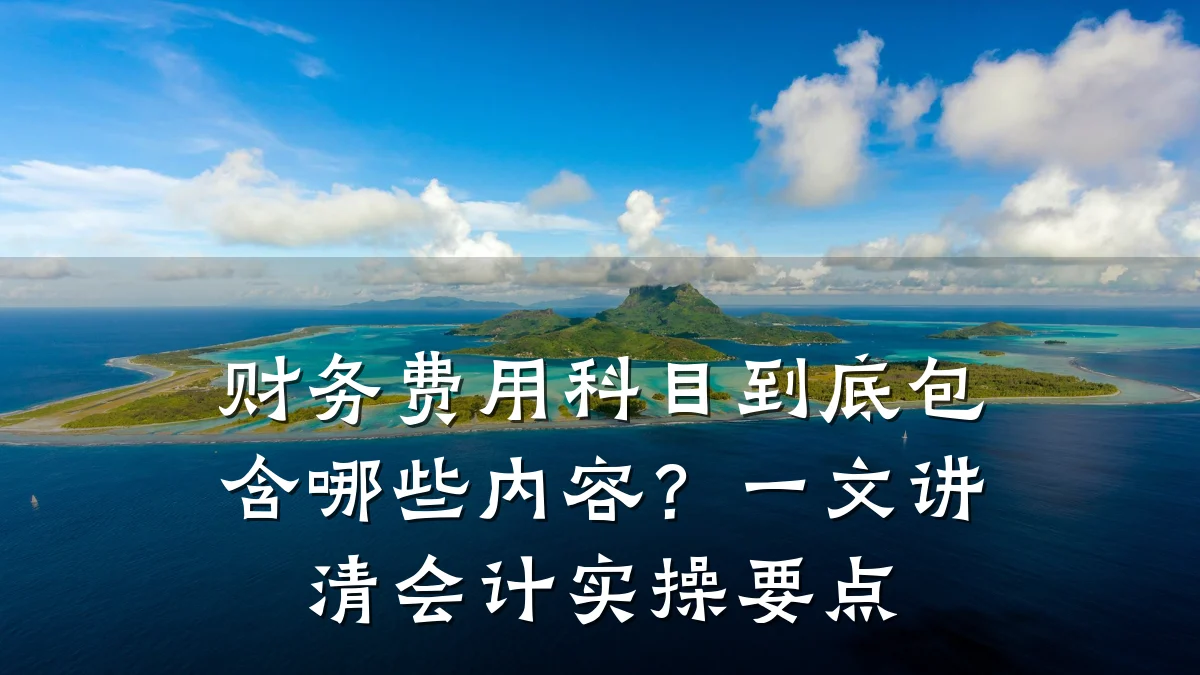 财务费用科目到底包含哪些内容?一文讲清会计实操要点